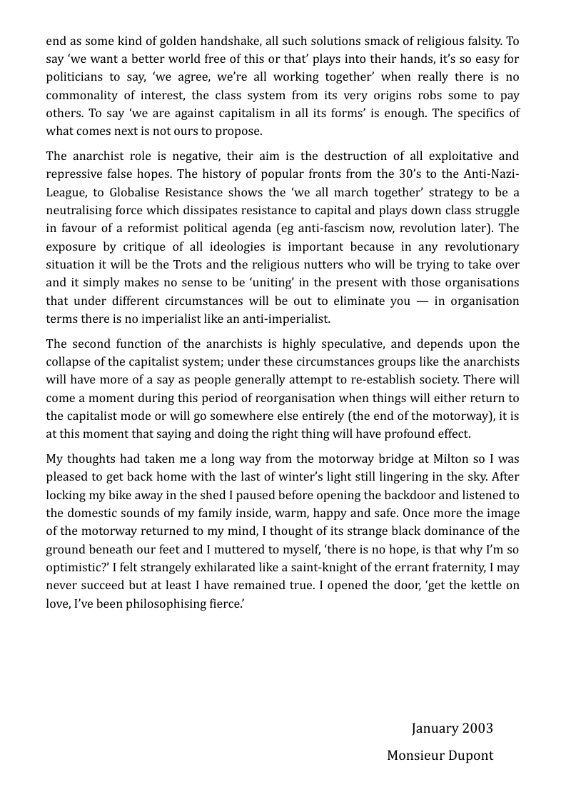end as some kind of golden handshake, all such solutions smack of religious falsity. To say ‘we want a better world free of this or that’ plays into their hands, it’s so easy for politicians to say, ‘we agree, we’re all working together’ when really there is no commonality of interest, the class system from its very origins robs some to pay others. To say ‘we are against capitalism in all its forms’ is enough. The specifics of what comes next is not ours to propose.  The anarchist role is negative, their aim is the destruction of all exploitative and repressive false hopes. The history of popular fronts from the 30’s to the Anti-Nazi- League, to Globalise Resistance shows the ‘we all march together’ strategy to be a neutralising force which dissipates resistance to capital and plays down class struggle in favour of a reformist political agenda (eg anti-fascism now, revolution later). The exposure by critique of all ideologies is important because in any revolutionary situation it will be the Trots and the religious nutters who will be trying to take over and it simply makes no sense to be ‘uniting’ in the present with those organisations that under different circumstances will be out to eliminate you — in organisation terms there is no imperialist like an anti-imperialist.  The second function of the anarchists is highly speculative, and depends upon the collapse of the capitalist system; under these circumstances groups like the anarchists will have more of a say as people generally attempt to re-establish society. There will come a moment during this period of reorganisation when things will either return to the capitalist mode or will go somewhere else entirely (the end of the motorway), it is at this moment that saying and doing the right thing will have profound effect.  My thoughts had taken me a long way from the motorway bridge at Milton so I was pleased to get back home with the last of winter’s light still lingering in the sky. After locking my bike away in the shed I paused before opening the backdoor and listened to the domestic sounds of my family inside, warm, happy and safe. Once more the image of the motorway returned to my mind, I thought of its strange black dominance of the ground beneath our feet and I muttered to myself, ‘there is no hope, is that why I’m so optimistic? I felt strangely exhilarated like a saint-knight of the errant fraternity, I may never succeed but at least I have remained true. I opened the door, ‘get the kettle on love, I’ve been philosophising fierce”  January 2003  Monsieur Dupont 